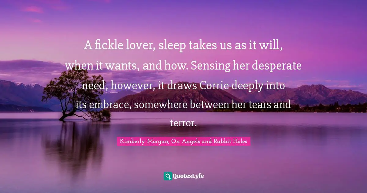 Kimberly Morgan, On Angels And Rabbit Holes Quotes: "A fickle lover, sleep takes us as it will, when it wants, and how. Sensing her desperate need, however, it draws Corrie deeply into its embrace, somewhere between her tears and terror."