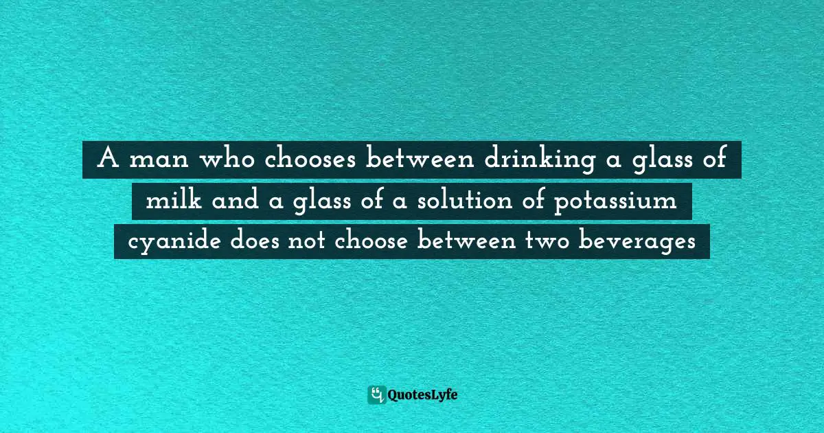 Chooses Quotes: "A man who chooses between drinking a glass of milk and a glass of a solution of potassium cyanide does not choose between two beverages"
