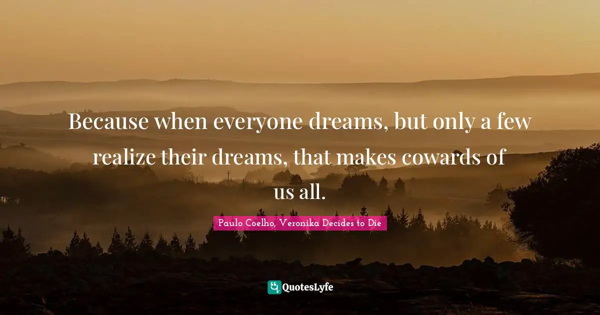 Because when everyone dreams, but only a few realize their dreams, that makes cowards of us all.