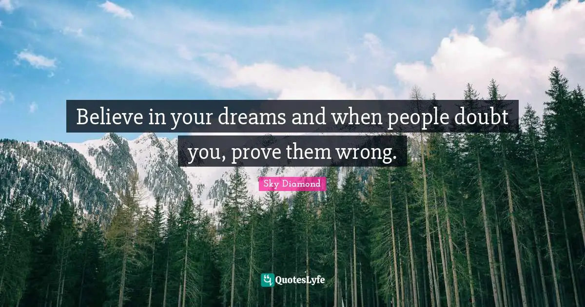 Believe in your dreams and when people doubt you, prove them wrong.