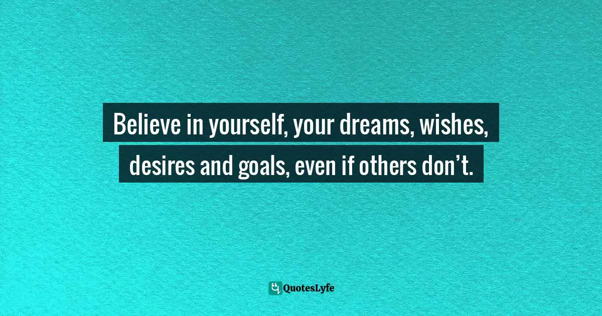 Believe in yourself, your dreams, wishes, desires and goals, even if others don’t.