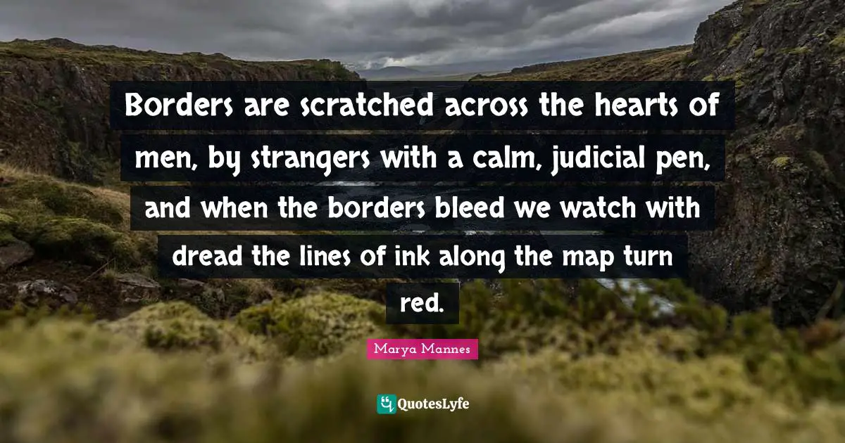 Borders are scratched across the hearts of men, by strangers with a calm, judicial pen, and when the borders bleed we watch with dread the lines of ink along the map turn red.