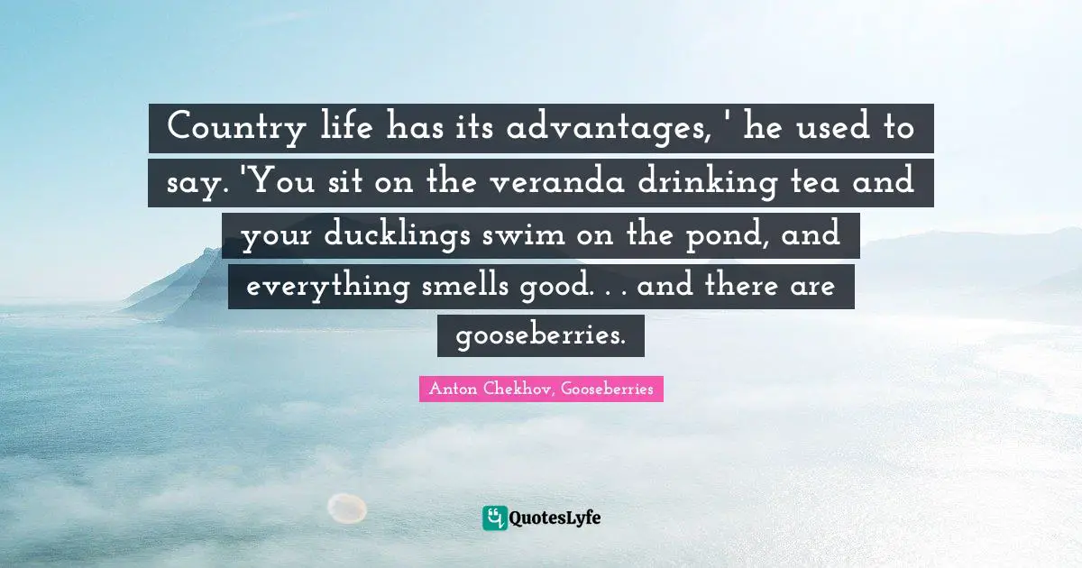 Country life has its advantages, ' he used to say. 'You sit on the veranda drinking tea and your ducklings swim on the pond, and everything smells good. . . and there are gooseberries.