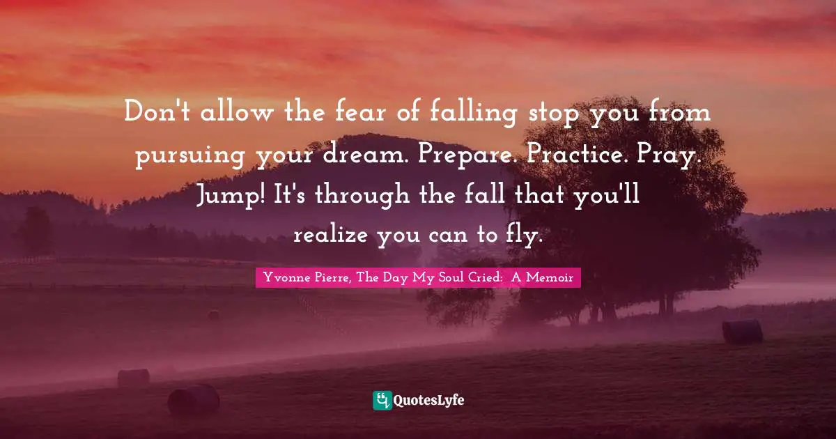 Don't allow the fear of falling stop you from pursuing your dream. Prepare. Practice. Pray. Jump! It's through the fall that you'll realize you can to fly.