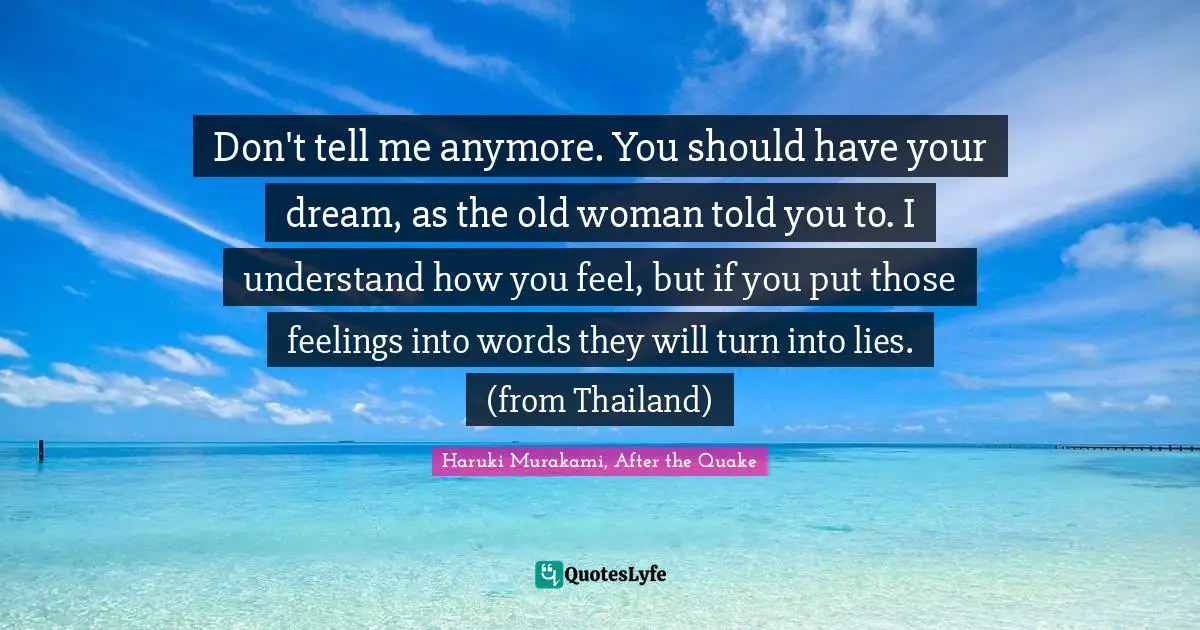 Don't tell me anymore. You should have your dream, as the old woman told you to. I understand how you feel, but if you put those feelings into words they will turn into lies. (from Thailand)