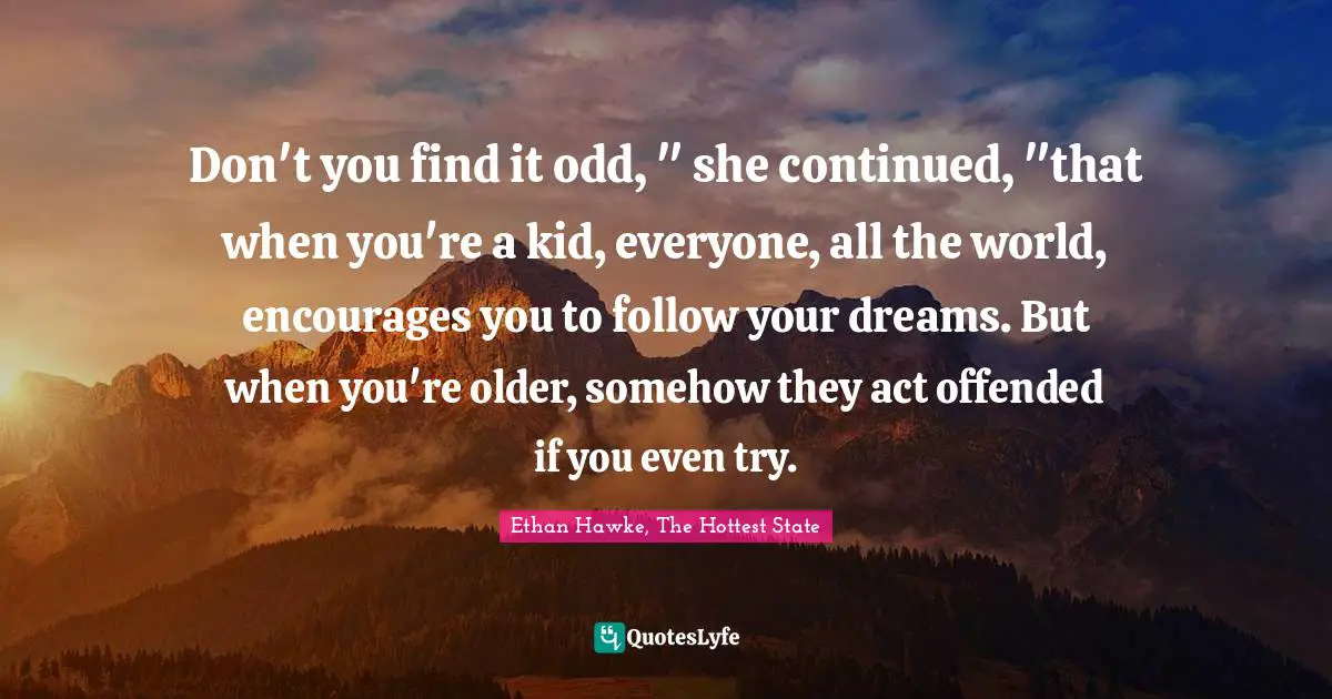 Don't you find it odd, " she continued, "that when you're a kid, everyone, all the world, encourages you to follow your dreams. But when you're older, somehow they act offended if you even try.