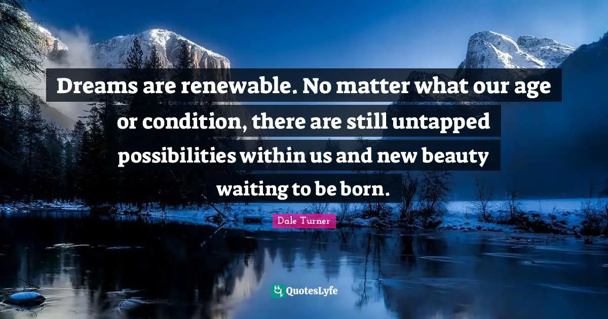 Dreams are renewable. No matter what our age or condition, there are still untapped possibilities within us and new beauty waiting to be born.