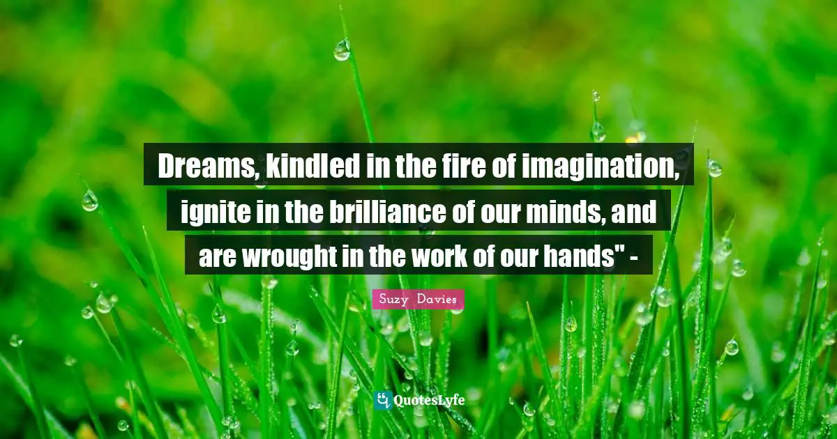 Dreams, kindled in the fire of imagination, ignite in the brilliance of our minds, and are wrought in the work of our hands" -