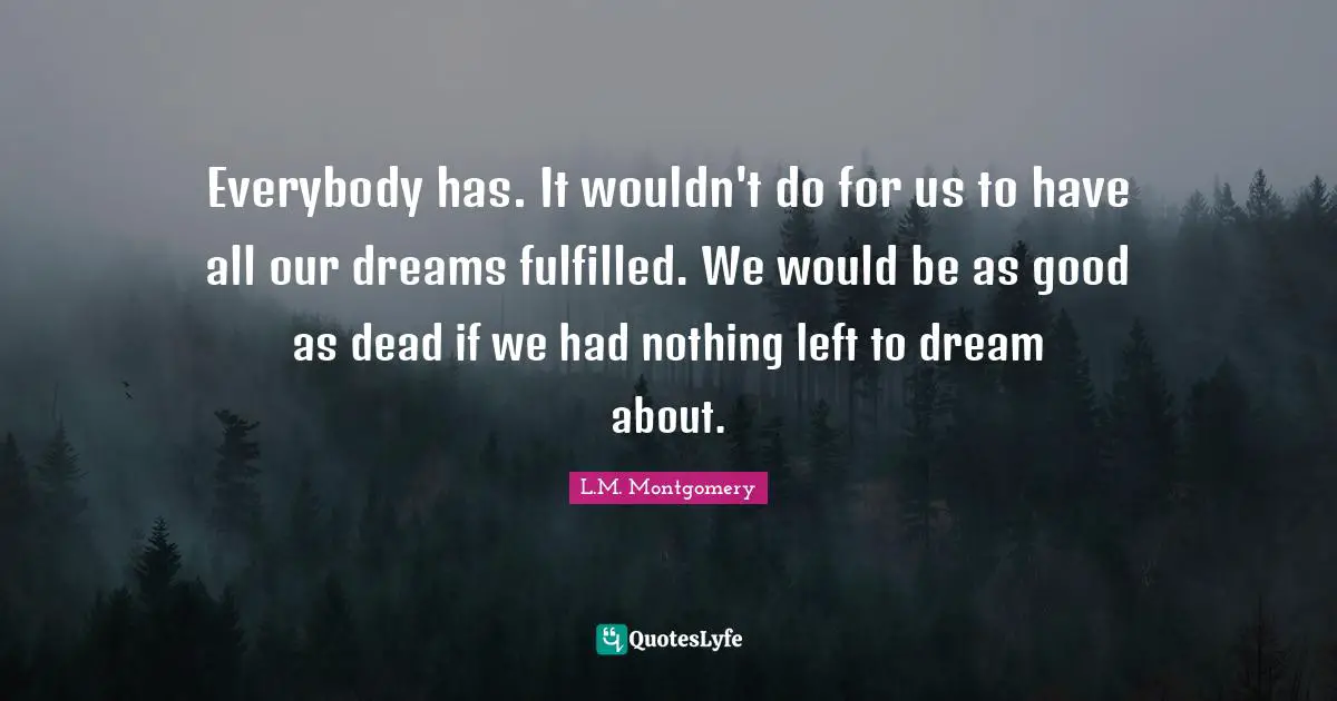 Everybody has. It wouldn't do for us to have all our dreams fulfilled. We would be as good as dead if we had nothing left to dream about.