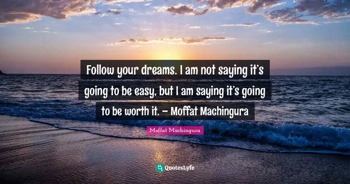 Follow your dreams. I am not saying it’s going to be easy, but I am saying it’s going to be worth it. – Moffat Machingura
