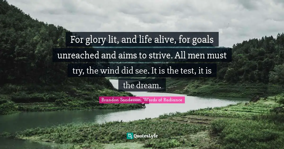 For glory lit, and life alive, for goals unreached and aims to strive. All men must try, the wind did see. It is the test, it is the dream.