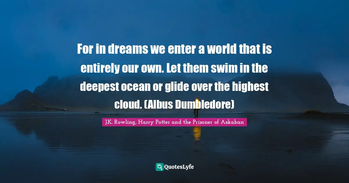 J.K. Rowling, Harry Potter And The Prisoner Of Azkaban Quotes: "For in dreams we enter a world that is entirely our own. Let them swim in the deepest ocean or glide over the highest cloud. (Albus Dumbledore)"