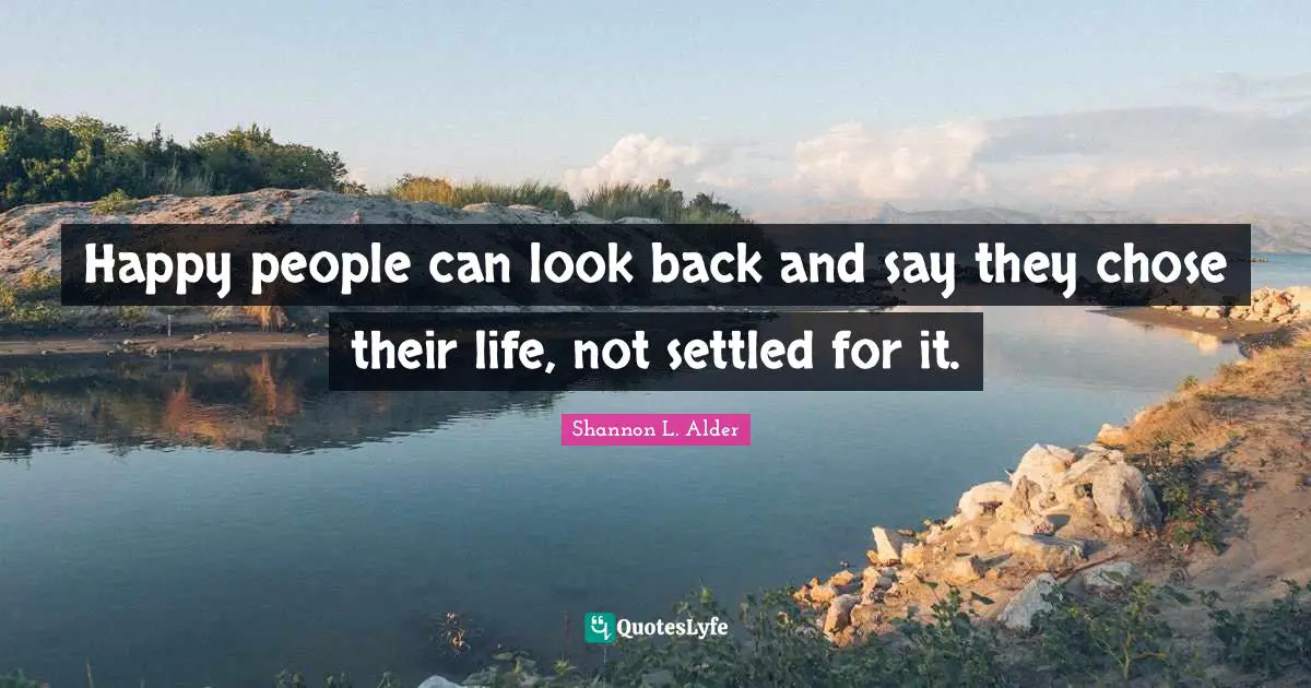 Happy people can look back and say they chose their life, not settled for it.