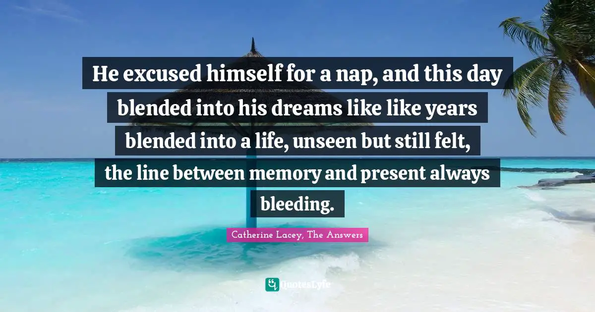 He excused himself for a nap, and this day blended into his dreams like like years blended into a life, unseen but still felt, the line between memory and present always bleeding.