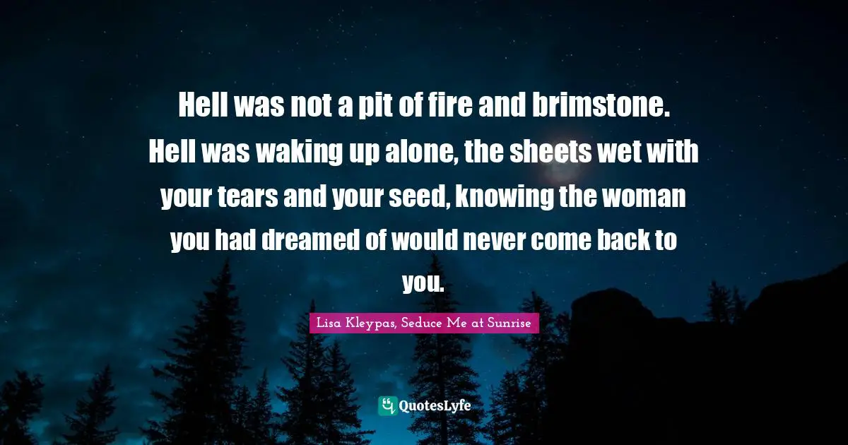 Hell was not a pit of fire and brimstone. Hell was waking up alone, the sheets wet with your tears and your seed, knowing the woman you had dreamed of would never come back to you.