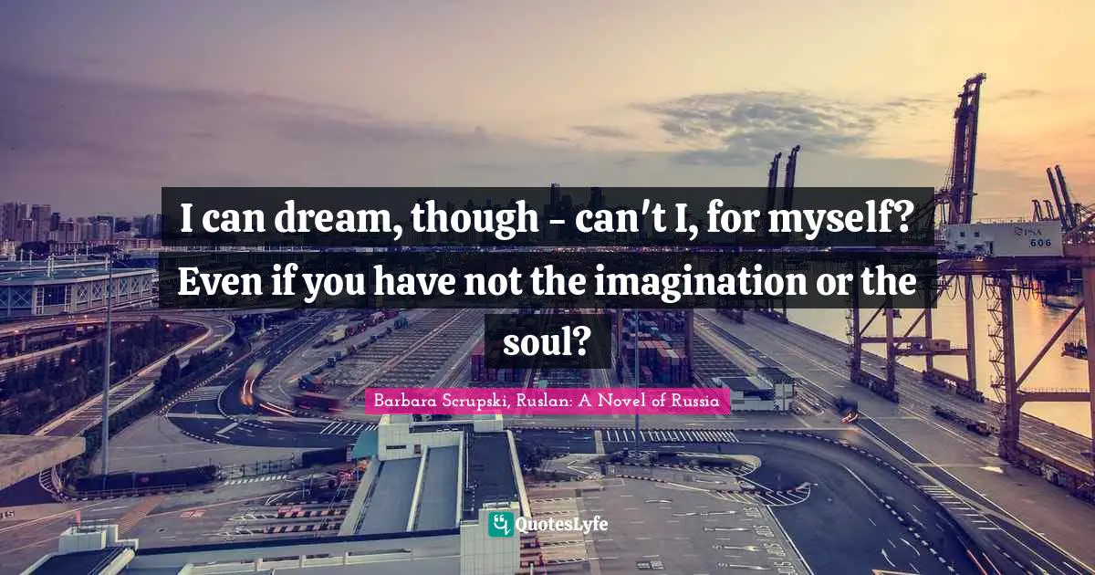 I can dream, though - can't I, for myself? Even if you have not the imagination or the soul?