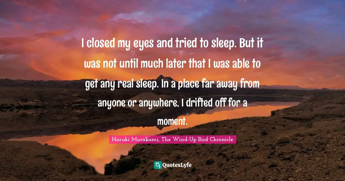 Haruki Murakami, The Wind-Up Bird Chronicle Quotes: "I closed my eyes and tried to sleep. But it was not until much later that I was able to get any real sleep. In a place far away from anyone or anywhere, I drifted off for a moment."