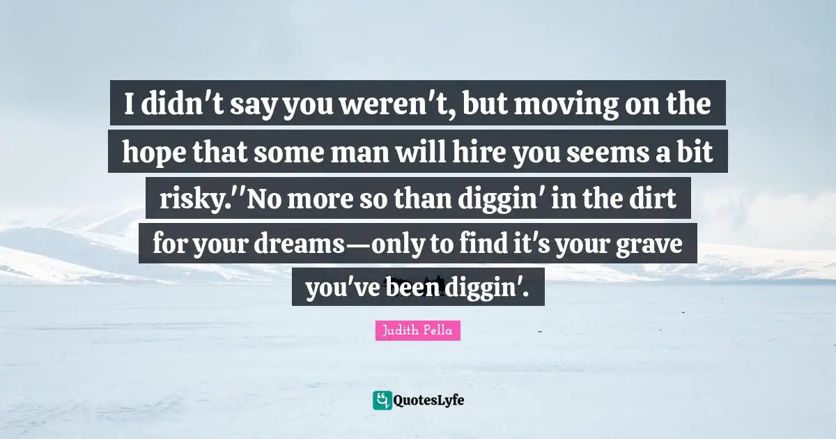 I didn't say you weren't, but moving on the hope that some man will hire you seems a bit risky.''No more so than diggin' in the dirt for your dreams—only to find it's your grave you've been diggin'.