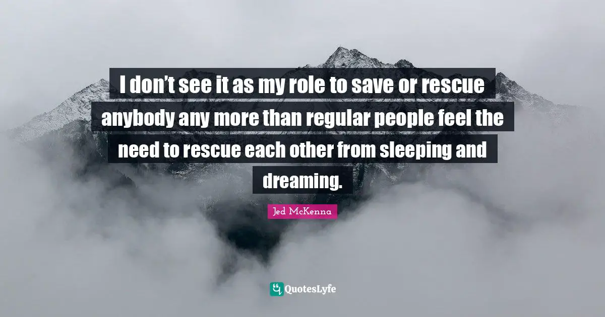 I don’t see it as my role to save or rescue anybody any more than regular people feel the need to rescue each other from sleeping and dreaming.