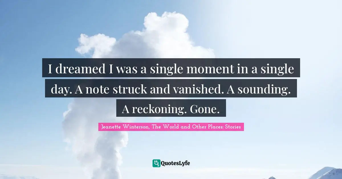 I dreamed I was a single moment in a single day. A note struck and vanished. A sounding. A reckoning. Gone.