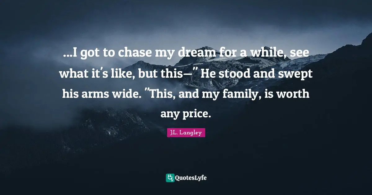 ...I got to chase my dream for a while, see what it's like, but this—" He stood and swept his arms wide. "This, and my family, is worth any price.