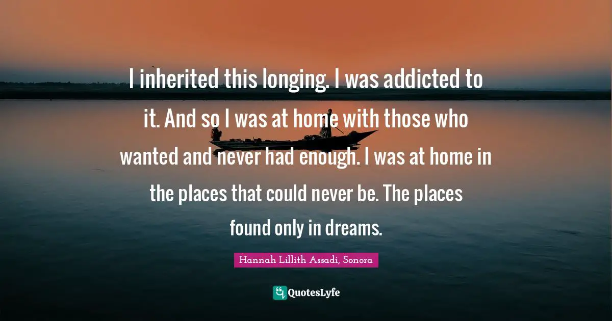 I inherited this longing. I was addicted to it. And so I was at home with those who wanted and never had enough. I was at home in the places that could never be. The places found only in dreams.