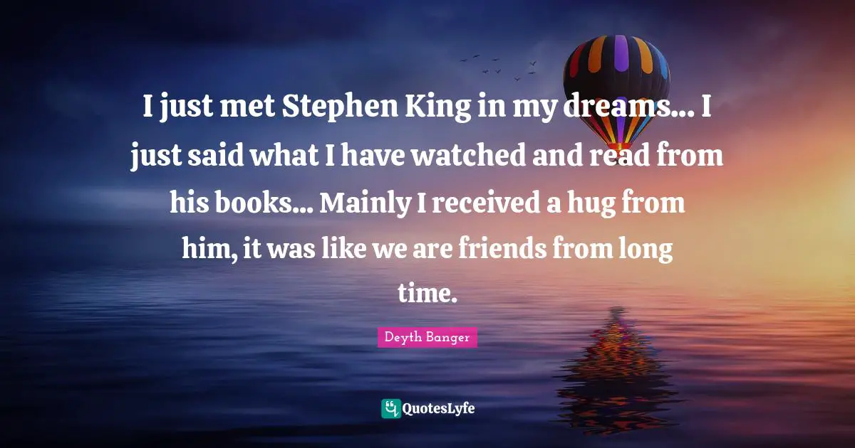 I just met Stephen King in my dreams... I just said what I have watched and read from his books... Mainly I received a hug from him, it was like we are friends from long time.