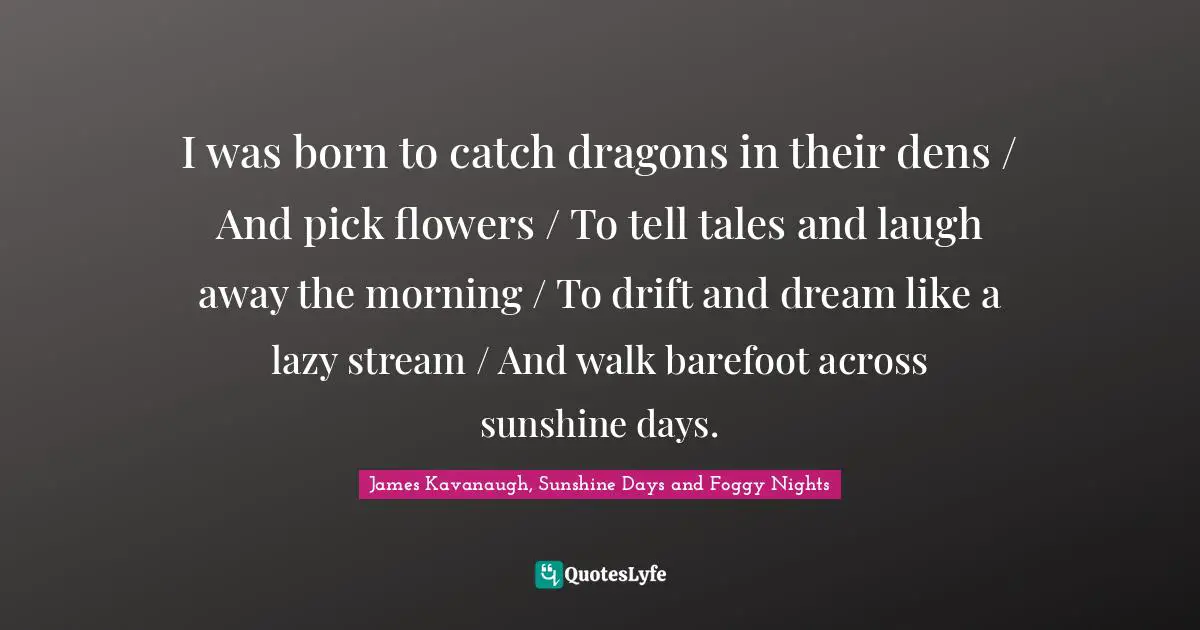 James Kavanaugh Quotes: "I was born to catch dragons in their dens / And pick flowers / To tell tales and laugh away the morning / To drift and dream like a lazy stream / And walk barefoot across sunshine days."