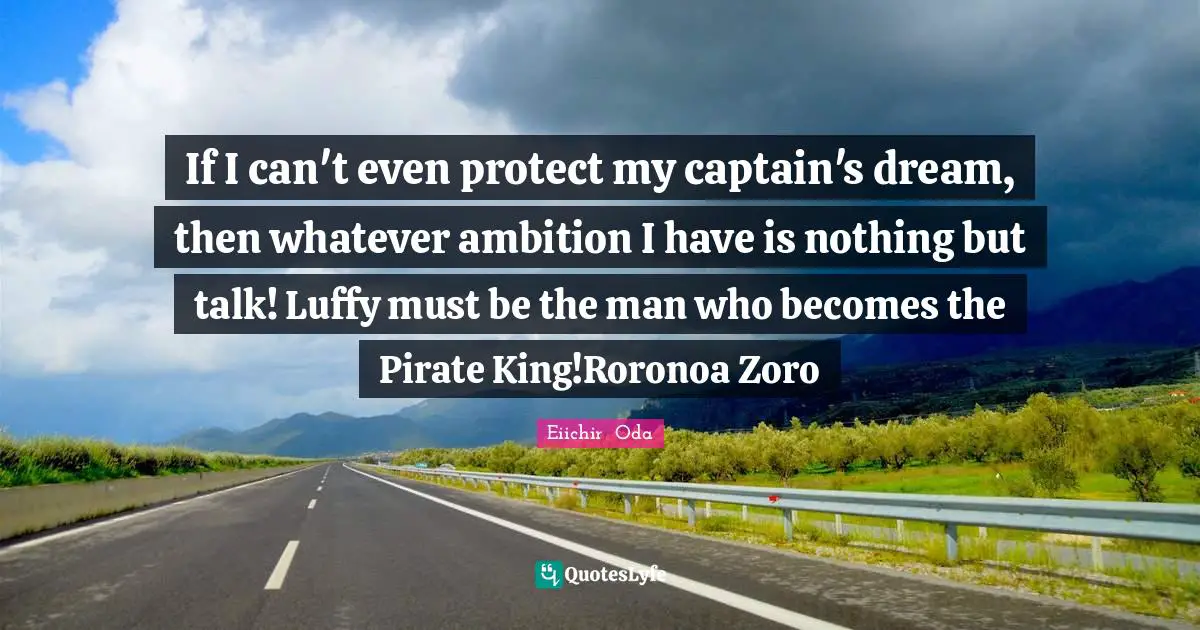 If I can't even protect my captain's dream, then whatever ambition I have is nothing but talk! Luffy must be the man who becomes the Pirate King!Roronoa Zoro