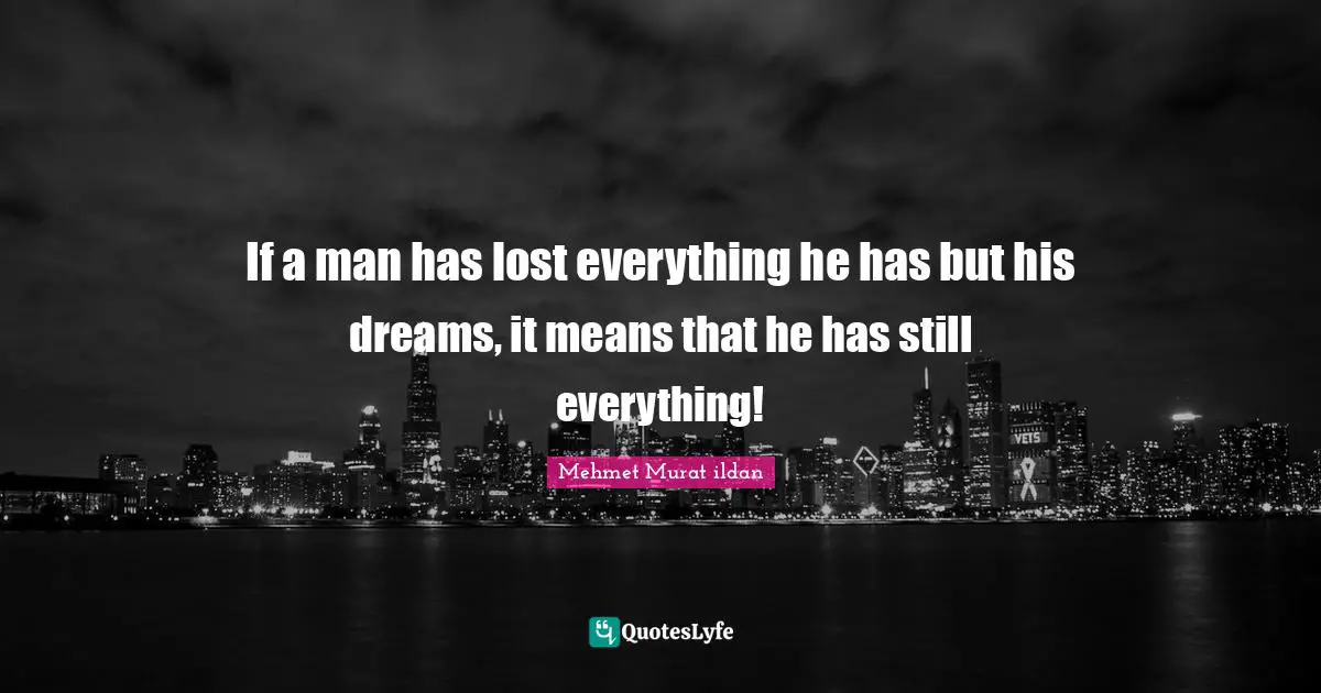 If a man has lost everything he has but his dreams, it means that he has still everything!
