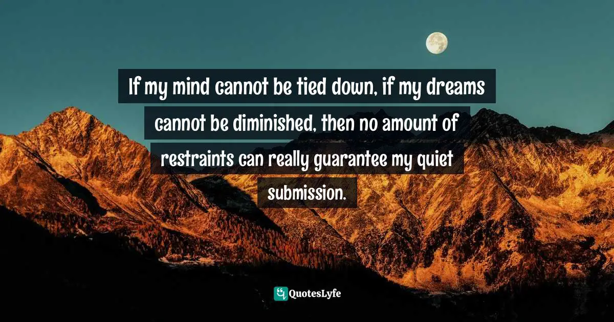 If my mind cannot be tied down, if my dreams cannot be diminished, then no amount of restraints can really guarantee my quiet submission.