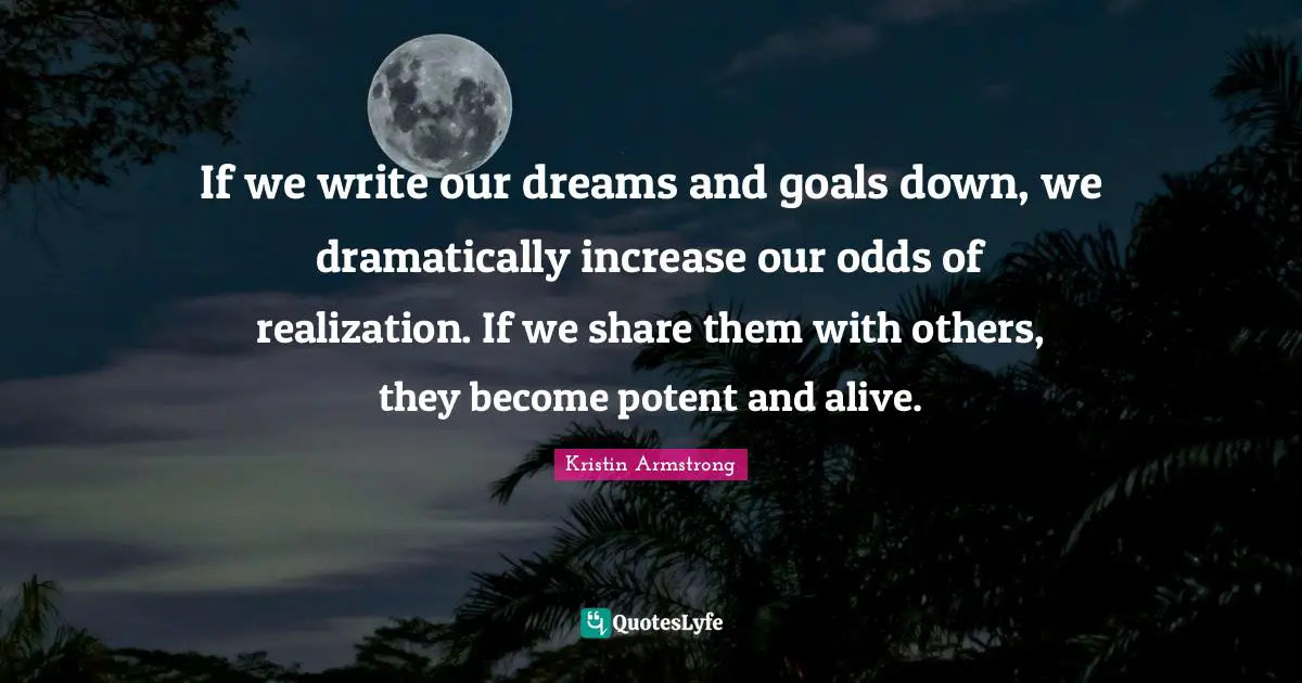 If we write our dreams and goals down, we dramatically increase our odds of realization. If we share them with others, they become potent and alive.