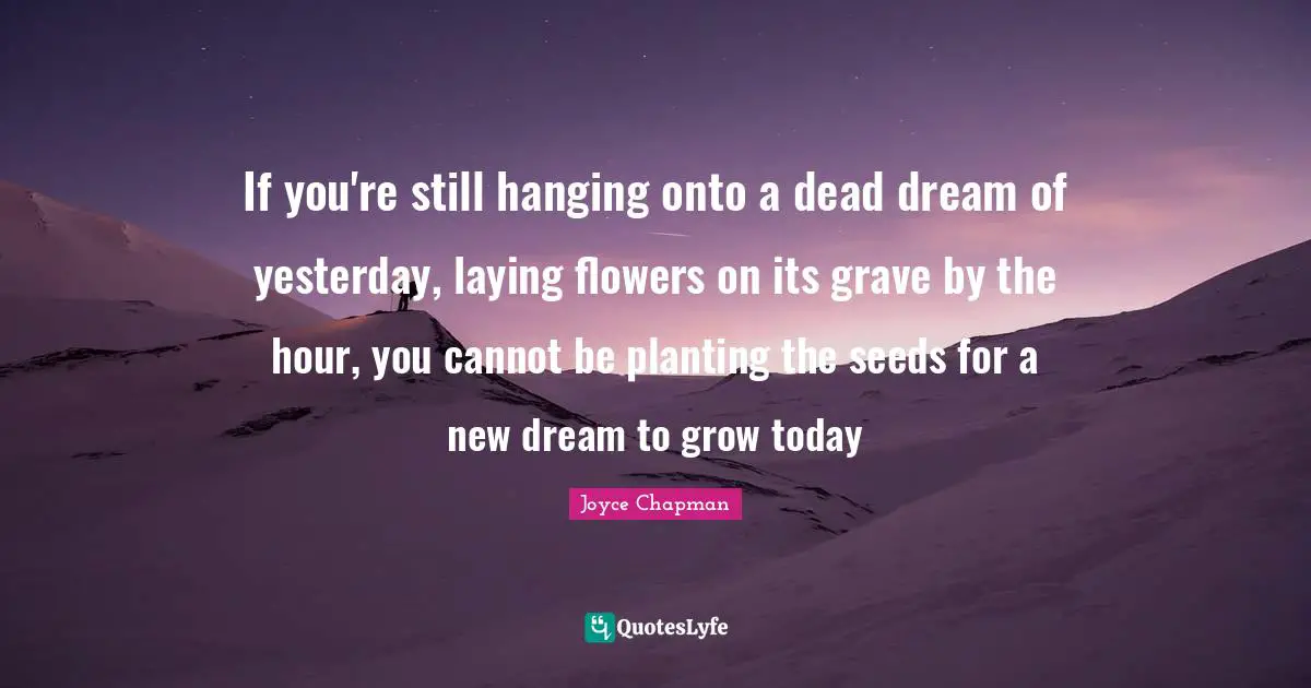 If you're still hanging onto a dead dream of yesterday, laying flowers on its grave by the hour, you cannot be planting the seeds for a new dream to grow today