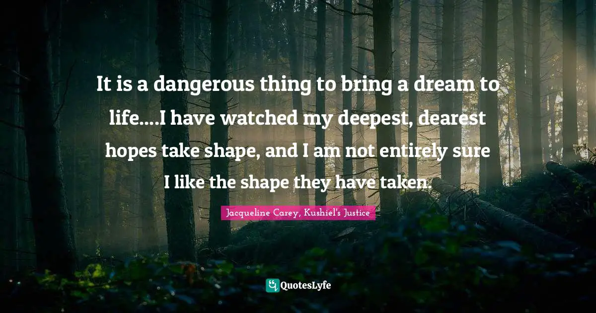 Jacqueline Carey Quotes: "It is a dangerous thing to bring a dream to life....I have watched my deepest, dearest hopes take shape, and I am not entirely sure I like the shape they have taken."