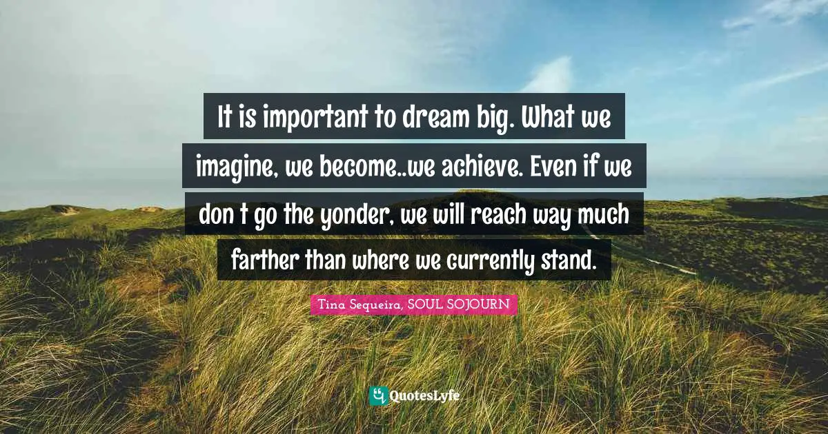 It is important to dream big. What we imagine, we become..we achieve. Even if we don ́t go the yonder, we will reach way much farther than where we currently stand.