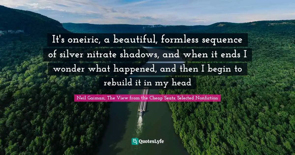 Neil Gaiman, The View From The Cheap Seats: Selected Nonfiction Quotes: "It's oneiric, a beautiful, formless sequence of silver nitrate shadows, and when it ends I wonder what happened, and then I begin to rebuild it in my head"