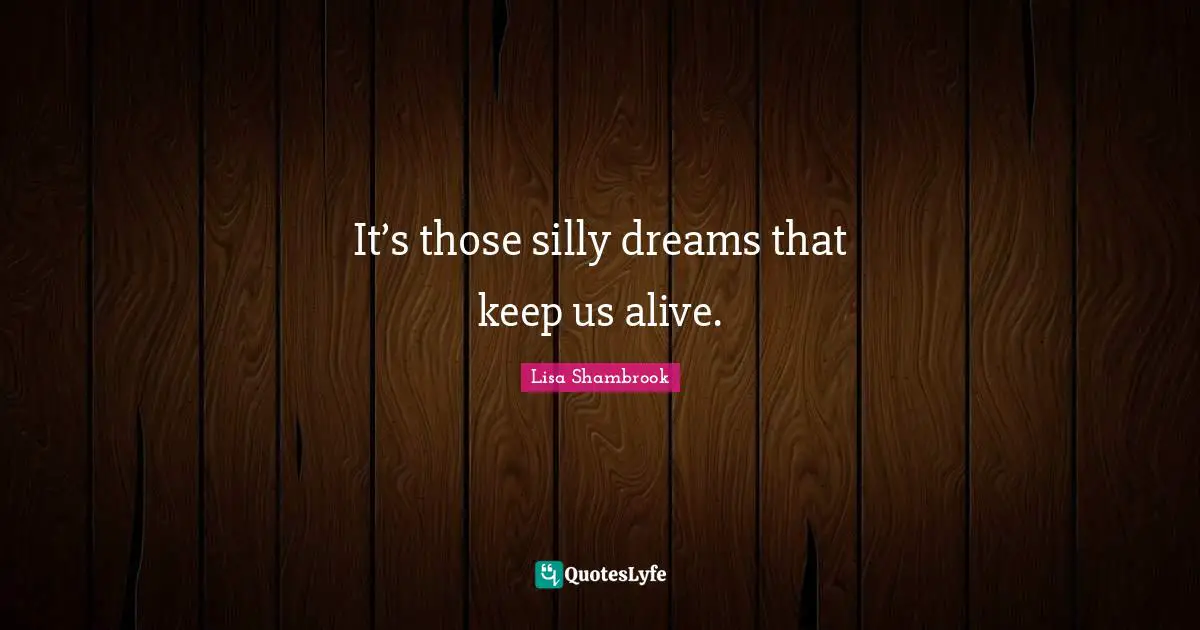 It’s those silly dreams that keep us alive.