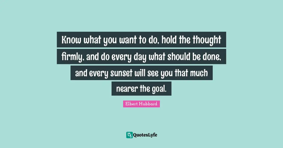 Know what you want to do, hold the thought firmly, and do every day what should be done, and every sunset will see you that much nearer the goal.