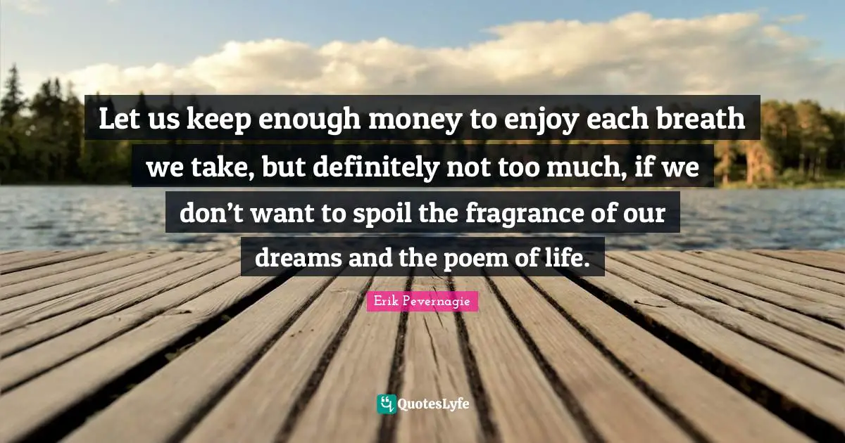 Let us keep enough money to enjoy each breath we take, but definitely not too much, if we don’t want to spoil the fragrance of our dreams and the poem of life.