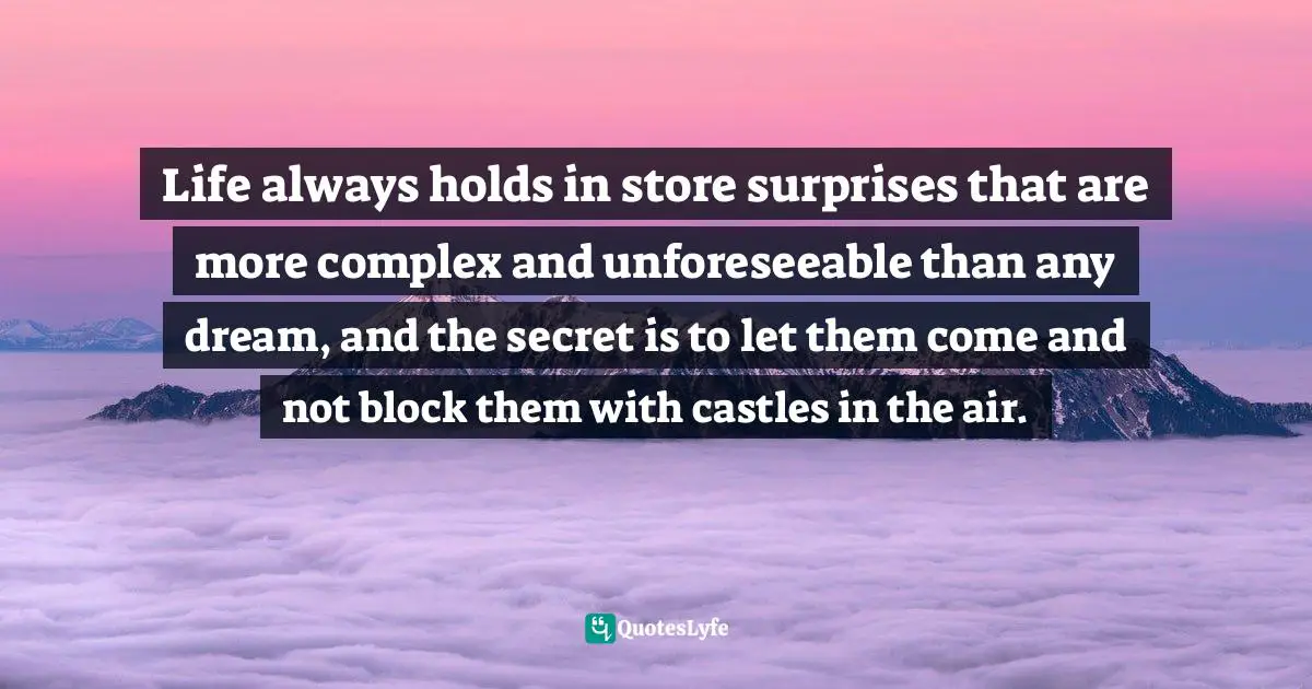 Life always holds in store surprises that are more complex and unforeseeable than any dream, and the secret is to let them come and not block them with castles in the air.