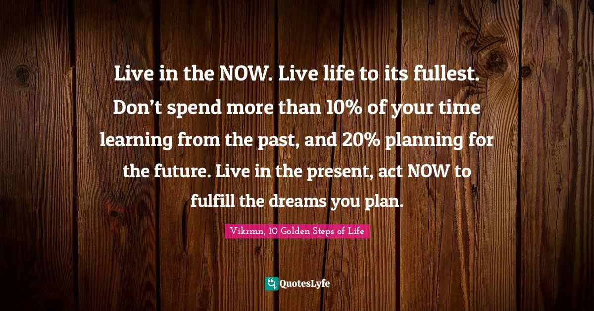 Vikrmn, 10 Golden Steps of Life Quotes: Live in the NOW. Live life to its fullest. Don’t spend more than 10% of your time learning from the past, and 20% planning for the future. Live in the present, act NOW to fulfill the dreams you plan.