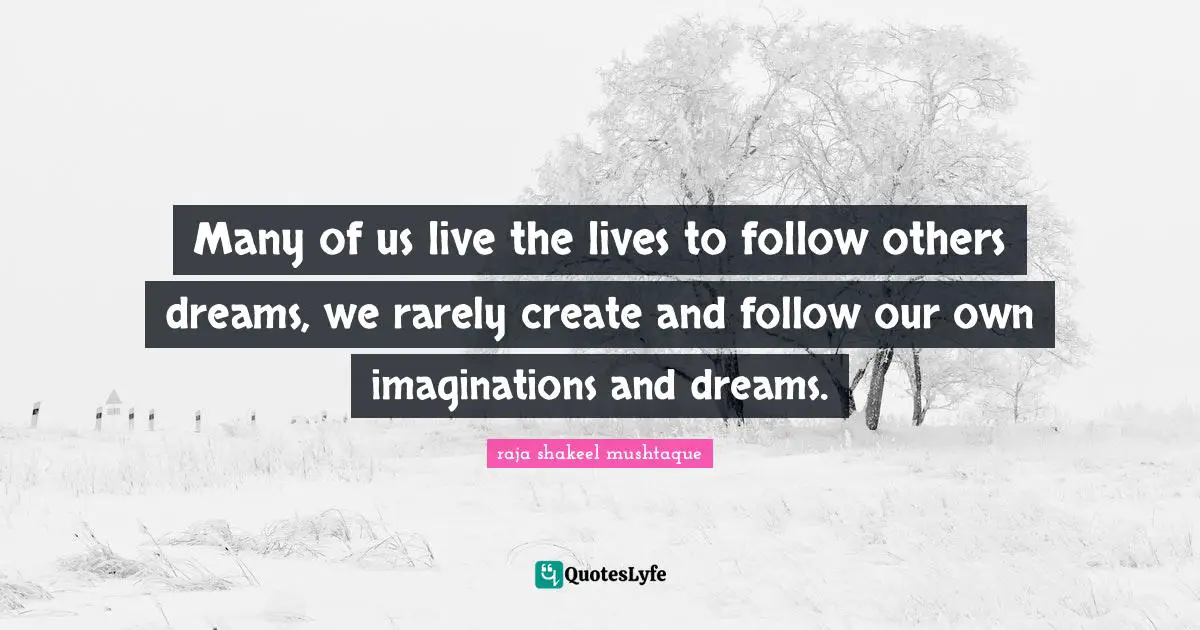 Many of us live the lives to follow others dreams, we rarely create and follow our own imaginations and dreams.