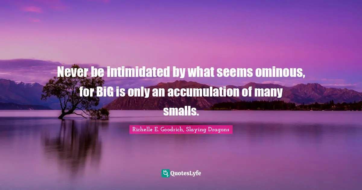 Never be intimidated by what seems ominous, for BiG is only an accumulation of many smalls.