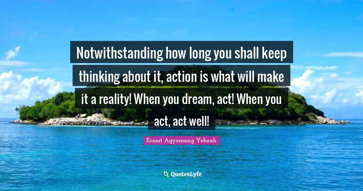 Notwithstanding how long you shall keep thinking about it, action is what will make it a reality! When you dream, act! When you act, act well!