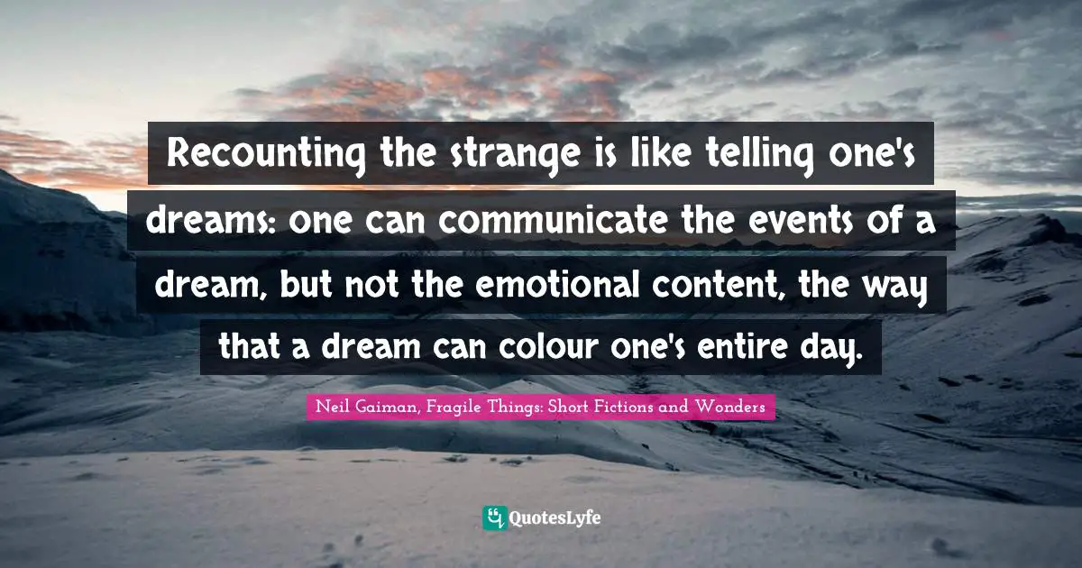 Recounting the strange is like telling one's dreams: one can communicate the events of a dream, but not the emotional content, the way that a dream can colour one's entire day.