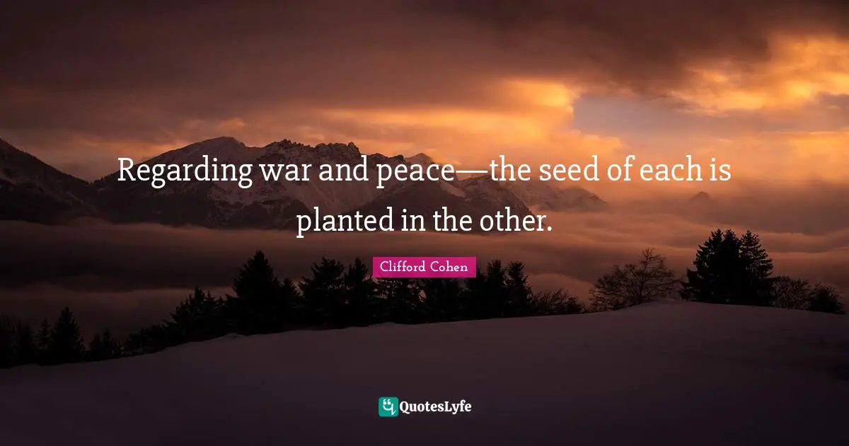 Regarding war and peace—the seed of each is planted in the other.