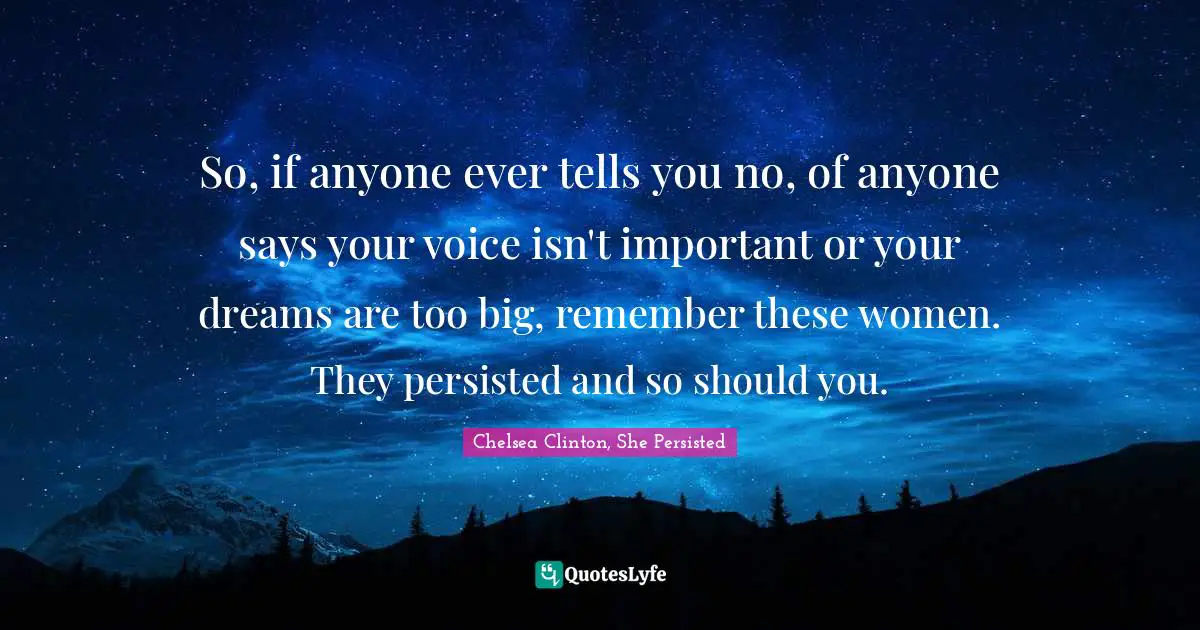 So, if anyone ever tells you no, of anyone says your voice isn't important or your dreams are too big, remember these women. They persisted and so should you.