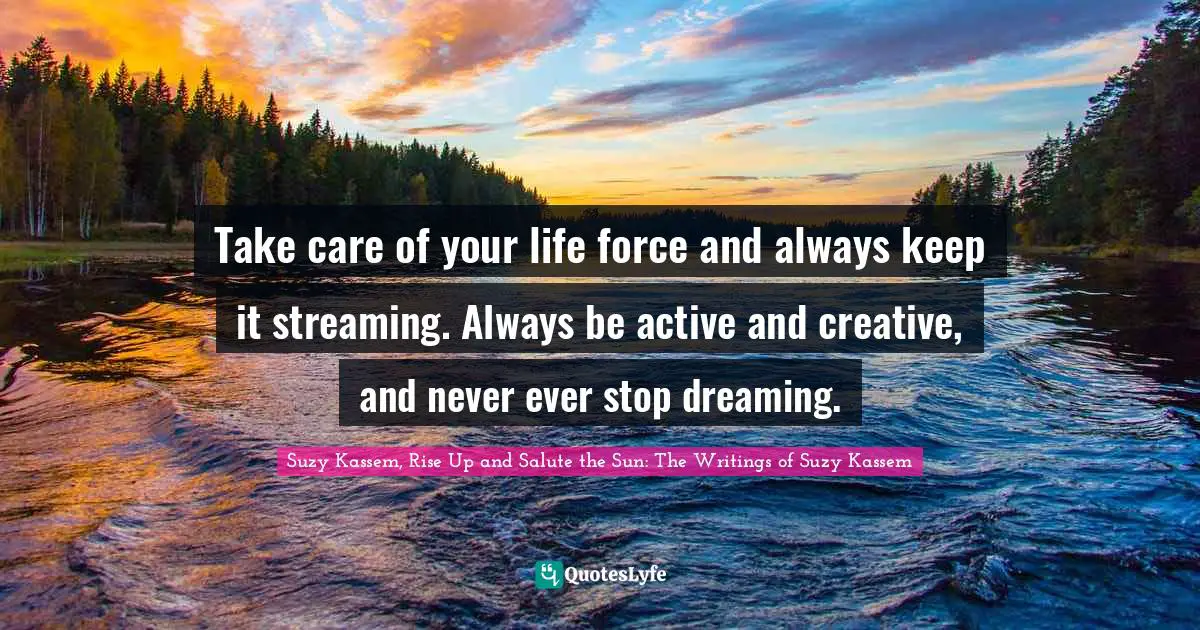 Take care of your life force and always keep it streaming. Always be active and creative, and never ever stop dreaming.