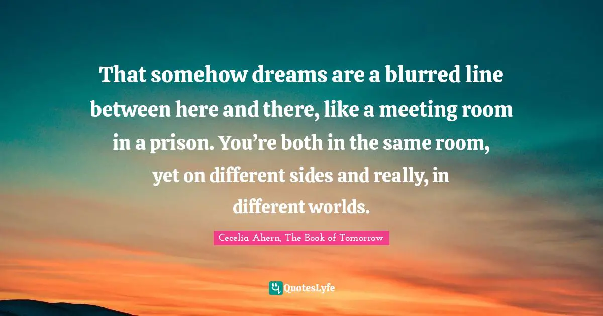 That somehow dreams are a blurred line between here and there, like a meeting room in a prison. You’re both in the same room, yet on different sides and really, in different worlds.