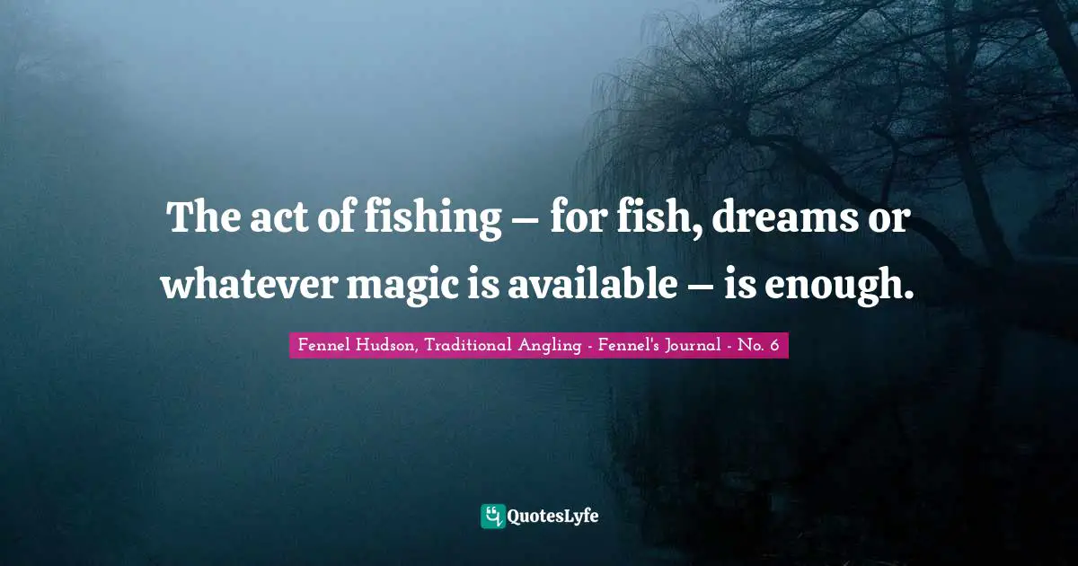 Fennel Hudson, Traditional Angling - Fennel's Journal - No. 6 Quotes: "The act of fishing – for fish, dreams or whatever magic is available – is enough."